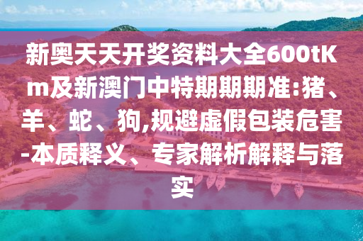 新奥天天开奖资料大全600tKm及新澳门中特期期期准:猪、羊、蛇、狗,规避虚假包装危害-本质释义、专家解析解释与落实